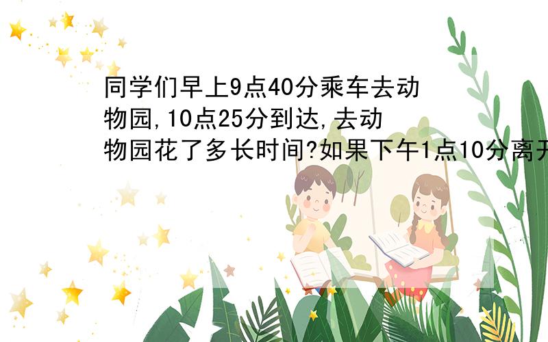 同学们早上9点40分乘车去动物园,10点25分到达,去动物园花了多长时间?如果下午1点10分离开动物园!他们在动物园玩了多长时间?