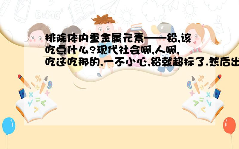 排除体内重金属元素——铅,该吃点什么?现代社会啊,人啊,吃这吃那的,一不小心,铅就超标了.然后出现了各种疾病.吃点什么排铅.