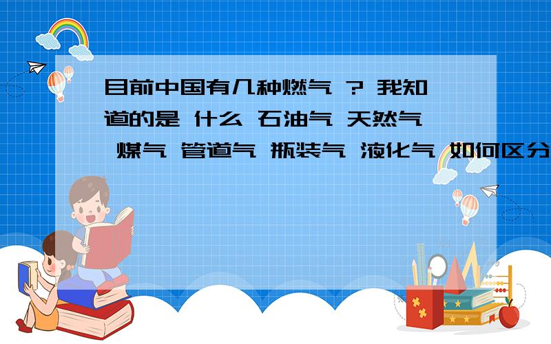 目前中国有几种燃气 ? 我知道的是 什么 石油气 天然气 煤气 管道气 瓶装气 液化气 如何区分?另外,都是什么原材料生产的,如果原材料一样为什么还要生产怎么多种类?例如,假设管道和瓶装是