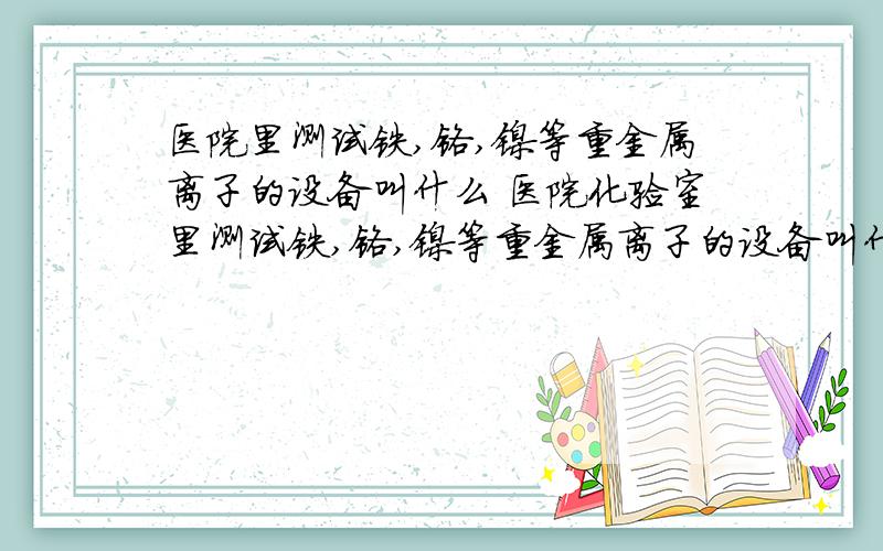 医院里测试铁,铬,镍等重金属离子的设备叫什么 医院化验室里测试铁,铬,镍等重金属离子的设备叫什么?医院化验室里测试铁,铬,镍等重金属离子的设备叫什么?国产的有什么品牌?进口的什么品