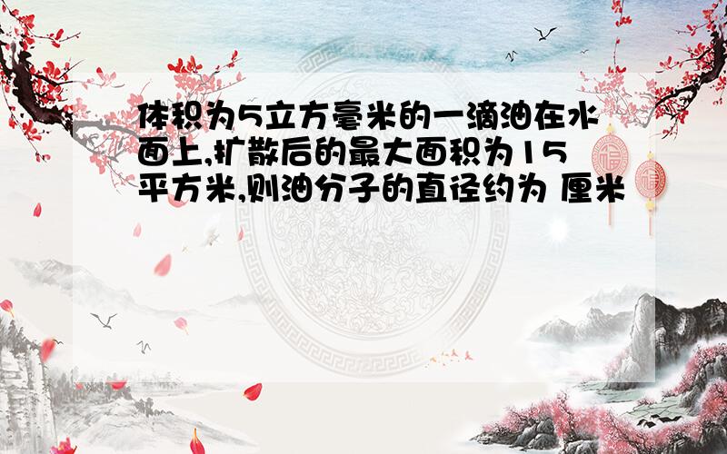 体积为5立方毫米的一滴油在水面上,扩散后的最大面积为15平方米,则油分子的直径约为 厘米