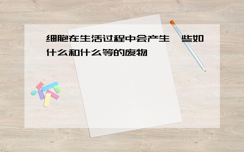 细胞在生活过程中会产生一些如什么和什么等的废物