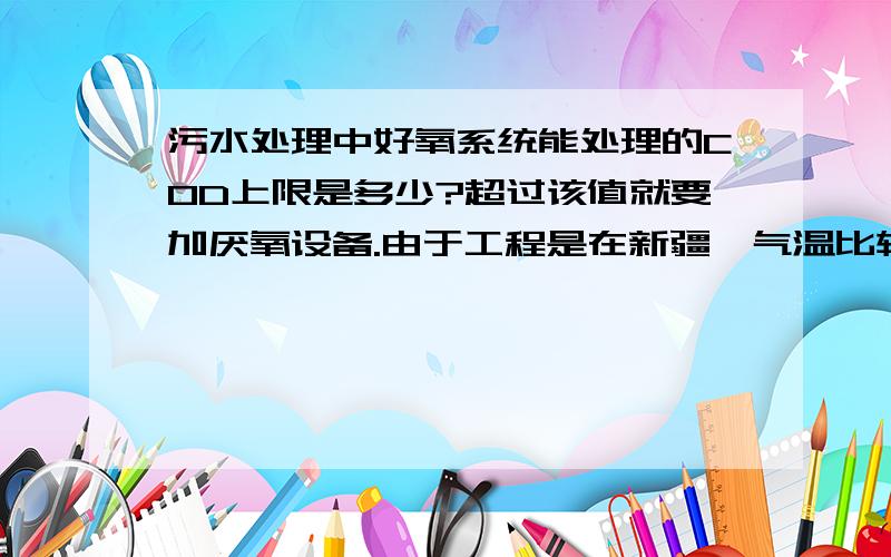 污水处理中好氧系统能处理的COD上限是多少?超过该值就要加厌氧设备.由于工程是在新疆,气温比较低,好氧池的温度进入11月份就在25度左右.