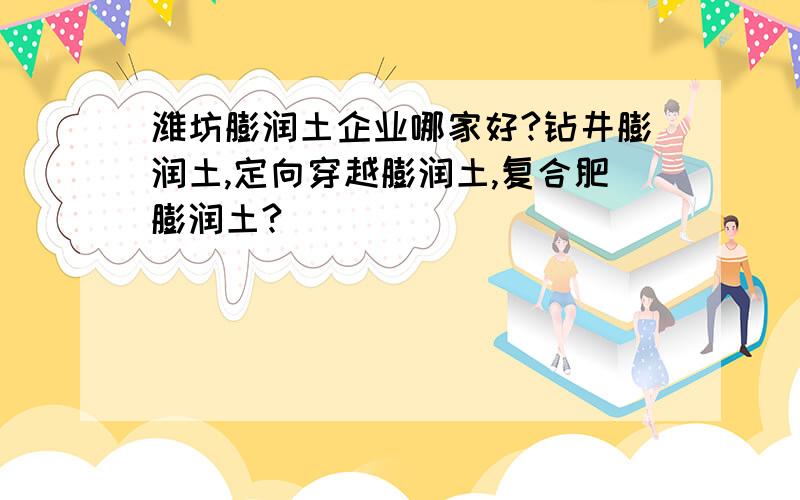 潍坊膨润土企业哪家好?钻井膨润土,定向穿越膨润土,复合肥膨润土?