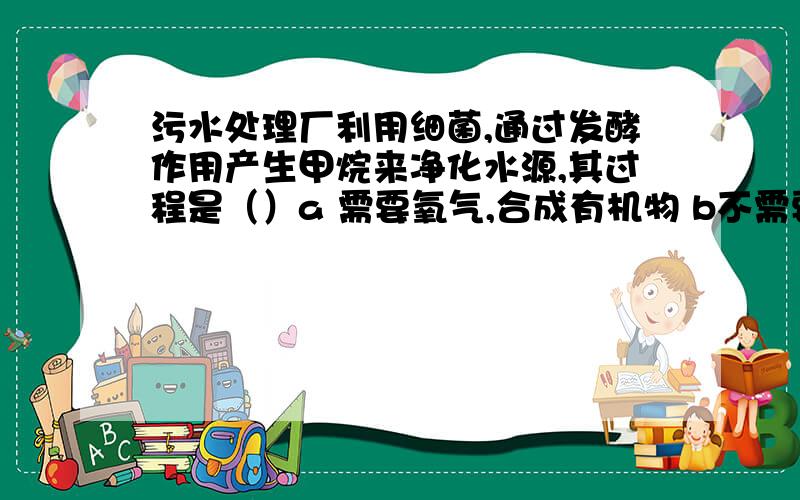 污水处理厂利用细菌,通过发酵作用产生甲烷来净化水源,其过程是（）a 需要氧气,合成有机物 b不需要氧气,合成有机物 c 需要氧气,分解有机物 d不需要氧气,分解有机物