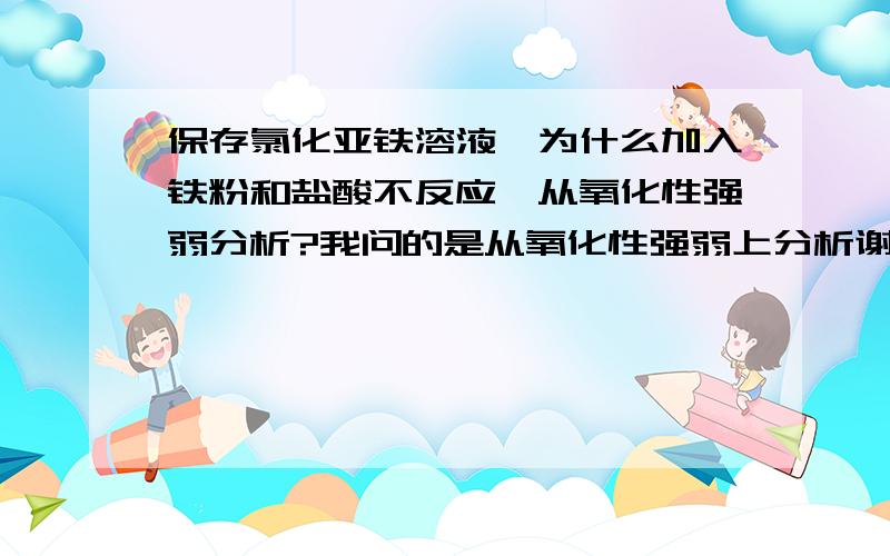 保存氯化亚铁溶液,为什么加入铁粉和盐酸不反应,从氧化性强弱分析?我问的是从氧化性强弱上分析谢谢？