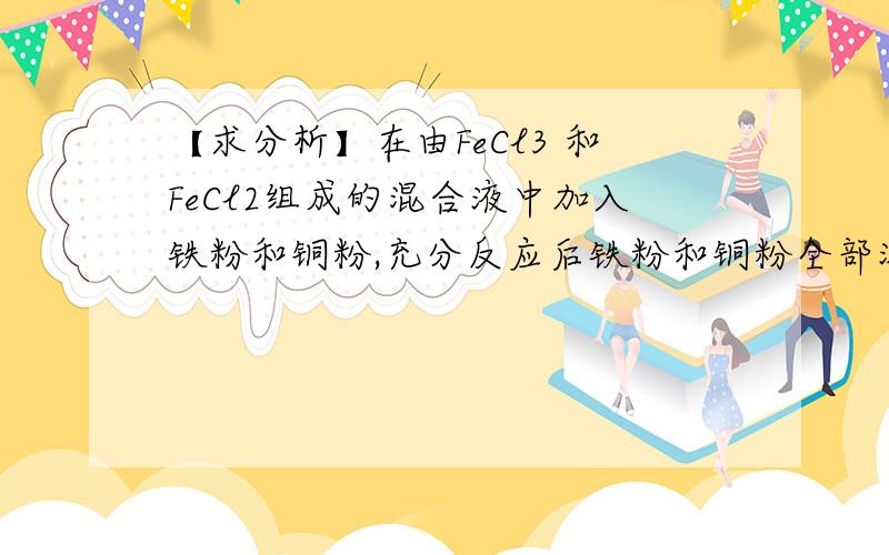 【求分析】在由FeCl3 和FeCl2组成的混合液中加入铁粉和铜粉,充分反应后铁粉和铜粉全部溶解在由FeCl3 和FeCl2组成的混合液中加入铁粉和铜粉,充分反应后铁粉和铜粉均全部溶解,则溶液中一定有