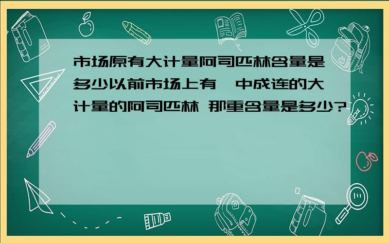 市场原有大计量阿司匹林含量是多少以前市场上有一中成连的大计量的阿司匹林 那重含量是多少?