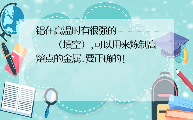 铝在高温时有很强的-------（填空）,可以用来炼制高熔点的金属.要正确的!