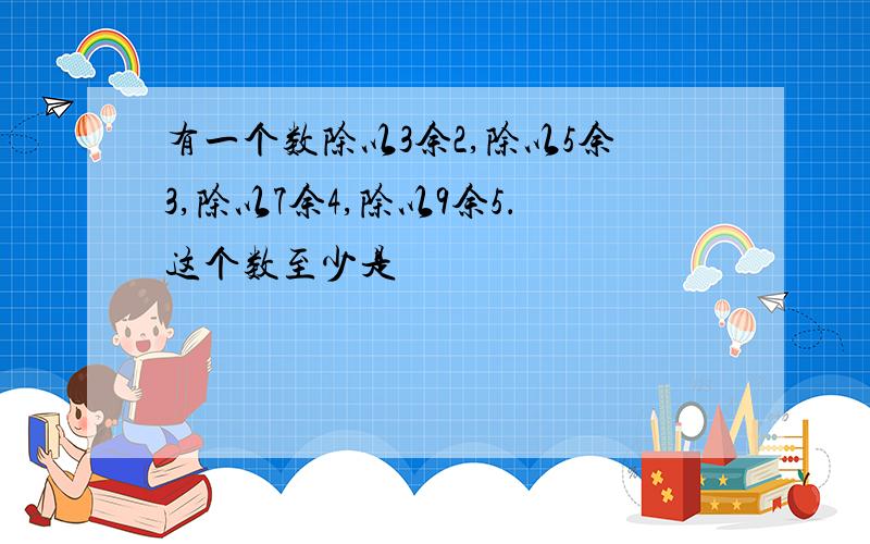 有一个数除以3余2,除以5余3,除以7余4,除以9余5．这个数至少是