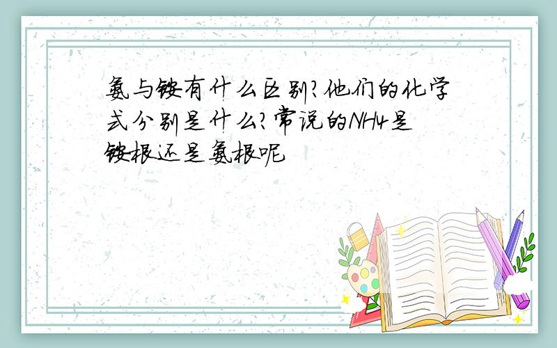 氨与铵有什么区别?他们的化学式分别是什么?常说的NH4是铵根还是氨根呢