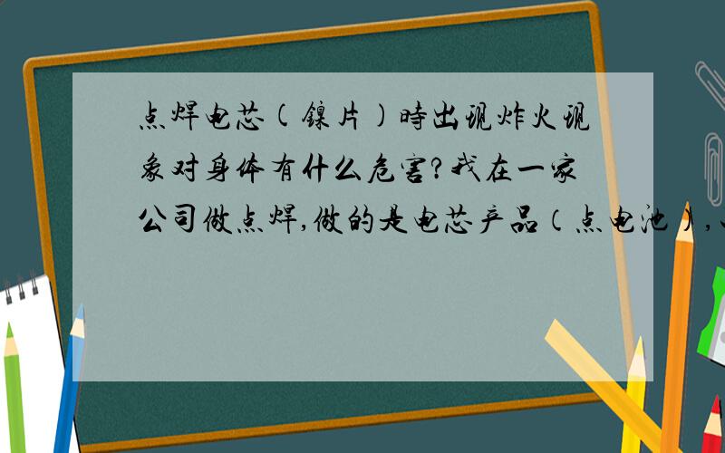 点焊电芯(镍片)时出现炸火现象对身体有什么危害?我在一家公司做点焊,做的是电芯产品（点电池）,工作点电池的时候经常出现炸火现象,请问这种炸火现象对身体有什么危害?