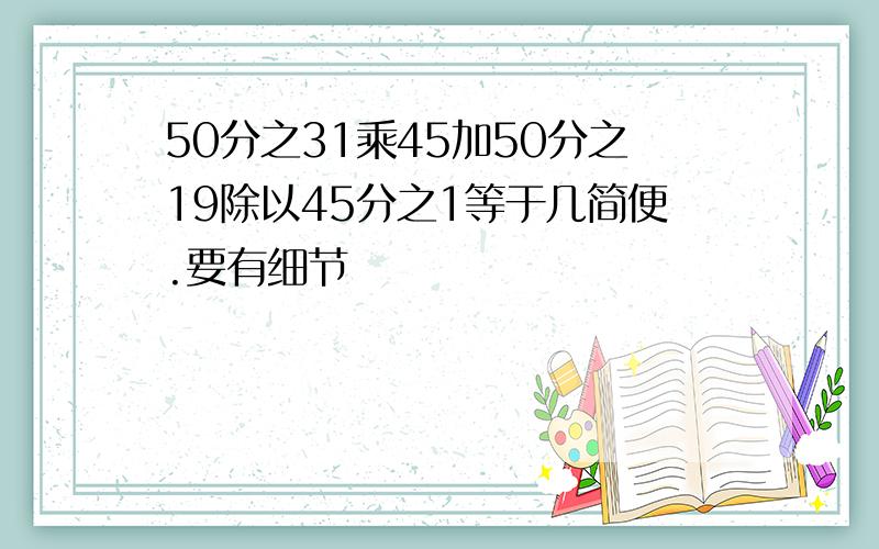 50分之31乘45加50分之19除以45分之1等于几简便.要有细节