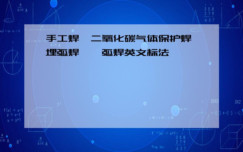 手工焊,二氧化碳气体保护焊,埋弧焊,氩弧焊英文标法