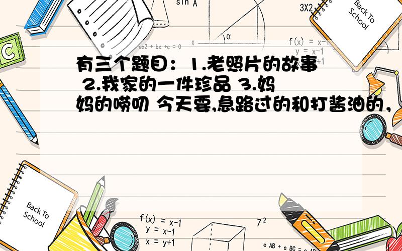 有三个题目：1.老照片的故事 2.我家的一件珍品 3.妈妈的唠叨 今天要,急路过的和打酱油的，小妹感激不尽啊！