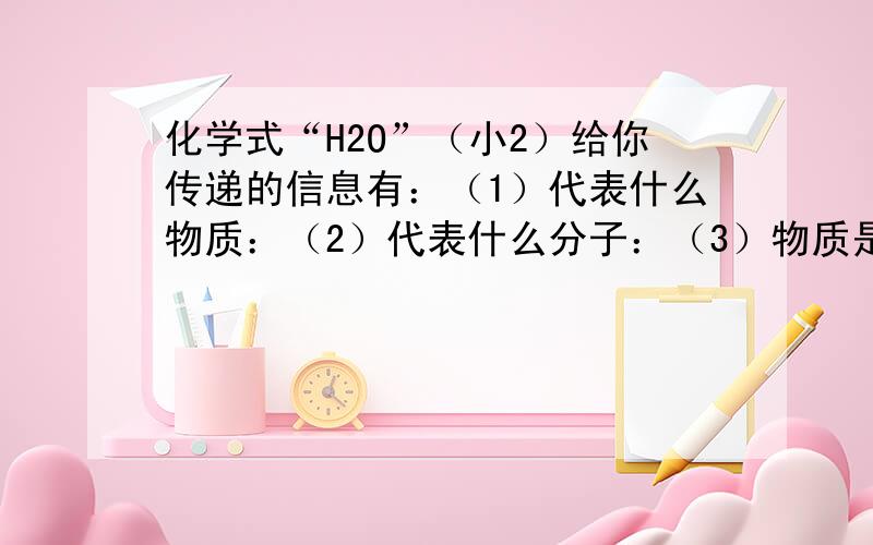 化学式“H2O”（小2）给你传递的信息有：（1）代表什么物质：（2）代表什么分子：（3）物质是由什么元素组成的：（4）分子是由什么原子构成的：（5）1个分子内原子的构成情况：