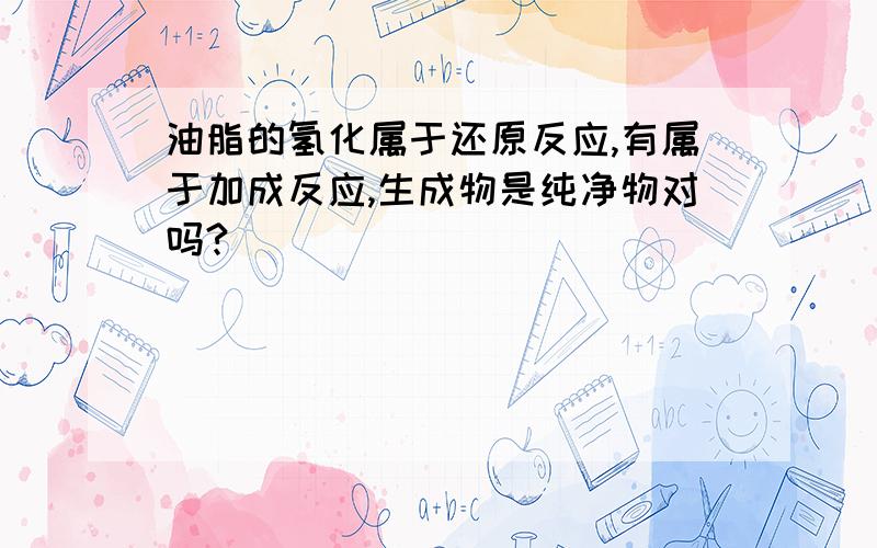 油脂的氢化属于还原反应,有属于加成反应,生成物是纯净物对吗?