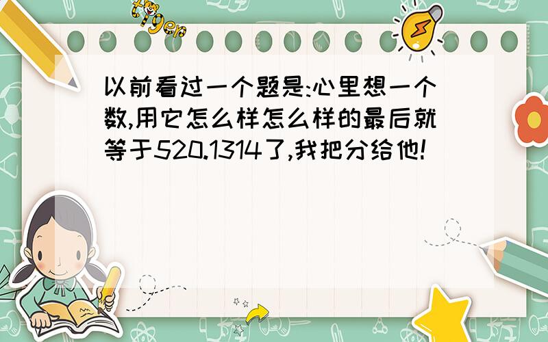 以前看过一个题是:心里想一个数,用它怎么样怎么样的最后就等于520.1314了,我把分给他!