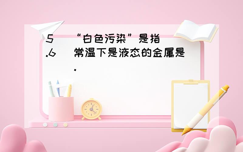 5． “白色污染”是指( ).6． 常温下是液态的金属是( ).