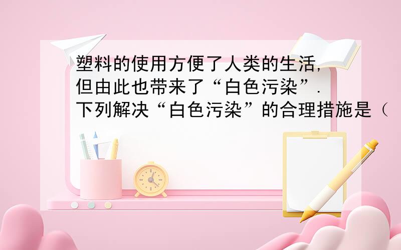 塑料的使用方便了人类的生活,但由此也带来了“白色污染”.下列解决“白色污染”的合理措施是（ ） A．焚塑料的使用方便了人类的生活,但由此也带来了“白色污染”.下列解决“白色污染