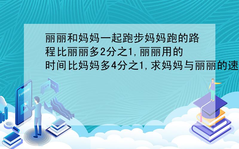 丽丽和妈妈一起跑步妈妈跑的路程比丽丽多2分之1,丽丽用的时间比妈妈多4分之1,求妈妈与丽丽的速度之比