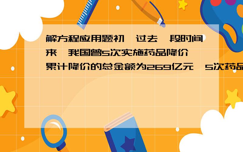 解方程应用题初一过去一段时间来,我国曾5次实施药品降价,累计降价的总金额为269亿元,5次药品降价的月份与相应降价金额如下表所示,表中缺失了2006年,2009年相关数据.已知2009年药品降价金