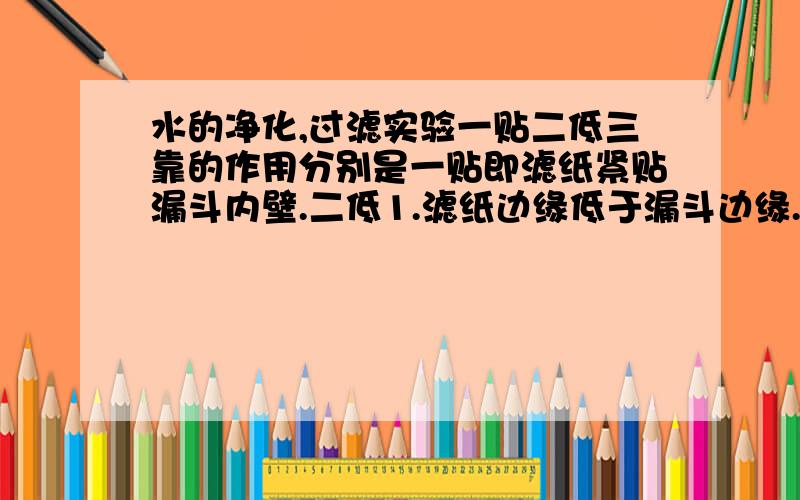 水的净化,过滤实验一贴二低三靠的作用分别是一贴即滤纸紧贴漏斗内壁.二低1.滤纸边缘低于漏斗边缘.2.液面低于滤纸边缘.三靠1.盛混合物的烧杯紧靠玻璃棒.2.玻璃棒下端紧靠滤纸三层处.3.漏