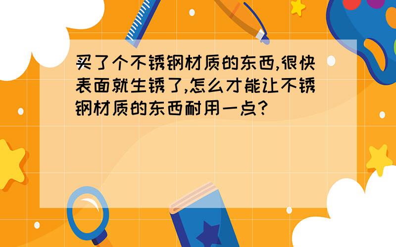 买了个不锈钢材质的东西,很快表面就生锈了,怎么才能让不锈钢材质的东西耐用一点?