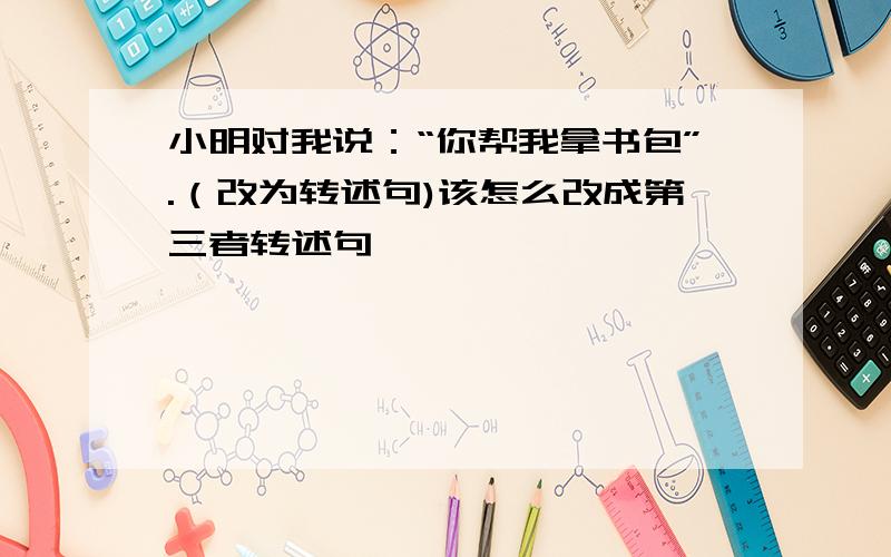 小明对我说：“你帮我拿书包”.（改为转述句)该怎么改成第三者转述句