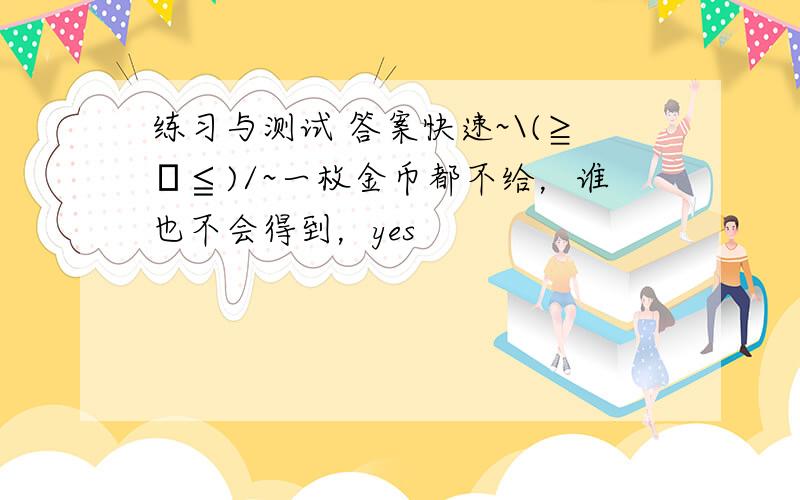 练习与测试 答案快速~\(≧▽≦)/~一枚金币都不给，谁也不会得到，yes