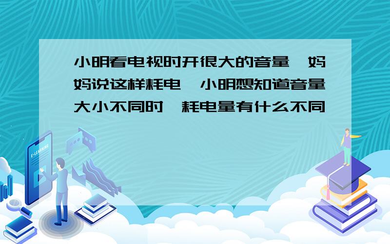 小明看电视时开很大的音量,妈妈说这样耗电,小明想知道音量大小不同时,耗电量有什么不同,