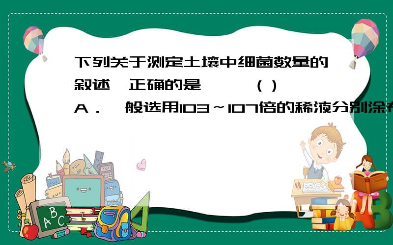 下列关于测定土壤中细菌数量的叙述,正确的是………( ) A．一般选用103～107倍的稀液分别涂布 B．测定放线