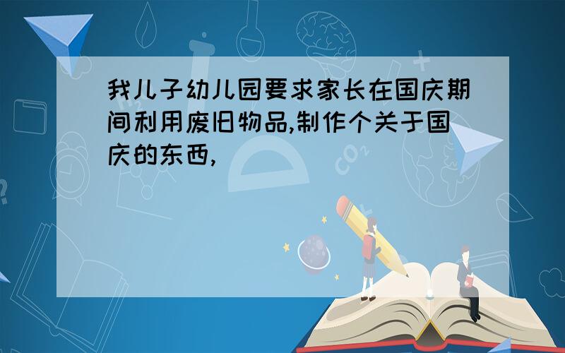 我儿子幼儿园要求家长在国庆期间利用废旧物品,制作个关于国庆的东西,