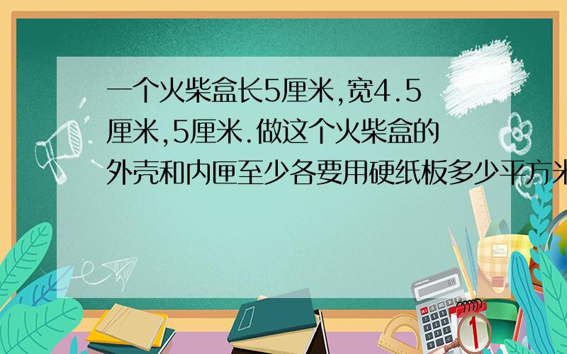 一个火柴盒长5厘米,宽4.5厘米,5厘米.做这个火柴盒的外壳和内匣至少各要用硬纸板多少平方米?（分步做）