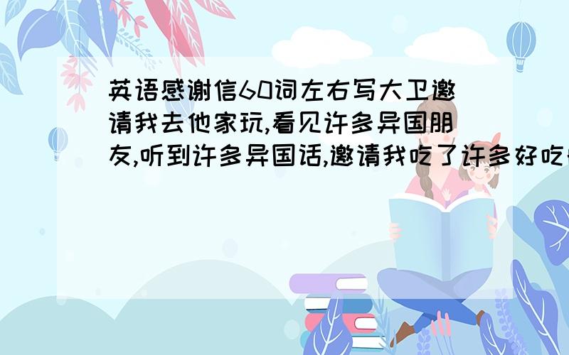 英语感谢信60词左右写大卫邀请我去他家玩,看见许多异国朋友,听到许多异国话,邀请我吃了许多好吃的.写感谢信,谢谢大家了,现在我们分才注册有了分一定给