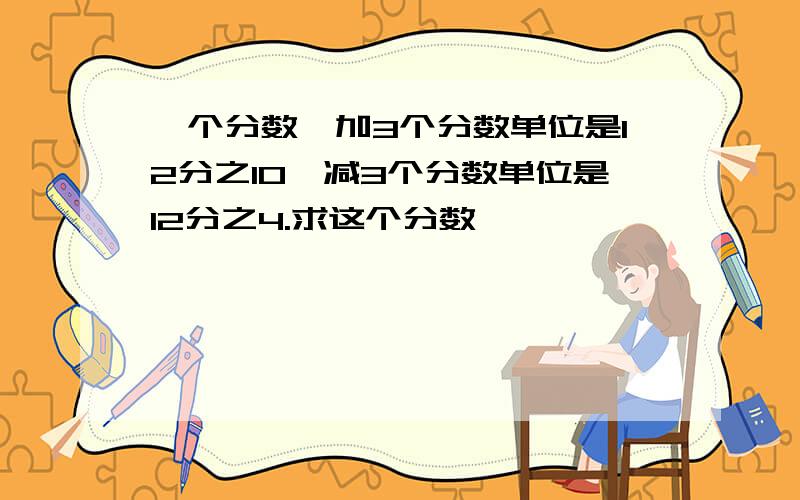 一个分数,加3个分数单位是12分之10,减3个分数单位是12分之4.求这个分数