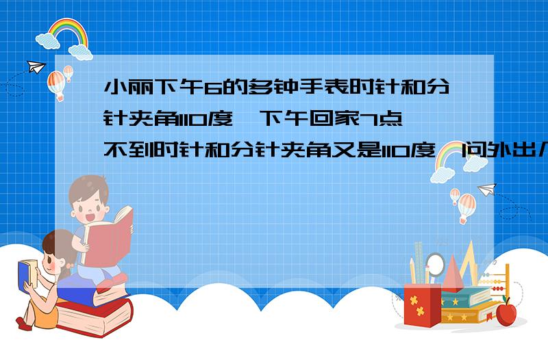 小丽下午6的多钟手表时针和分针夹角110度,下午回家7点不到时针和分针夹角又是110度,问外出几小时