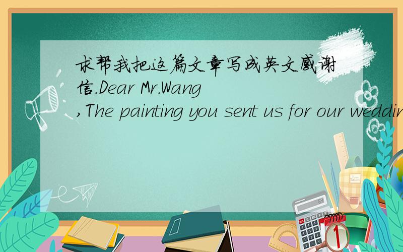 求帮我把这篇文章写成英文感谢信.Dear Mr.Wang,The painting you sent us for our wedding is really something special.It is hanging on our wall above the sofa (沙发) right now.We feel a special sense of gratitude to you,knowing that it wi