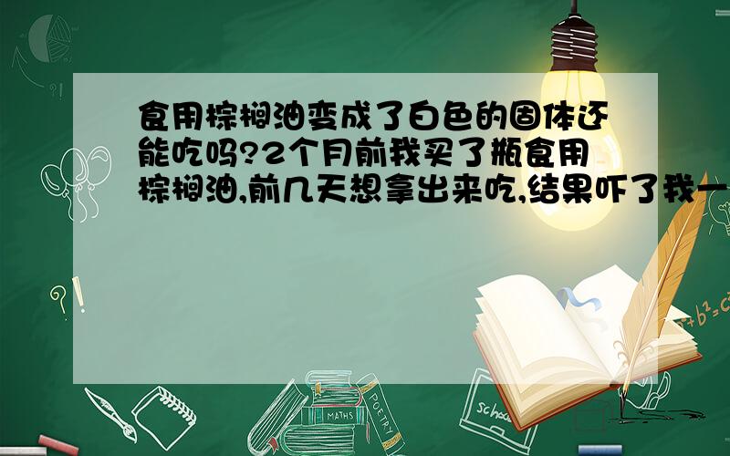 食用棕榈油变成了白色的固体还能吃吗?2个月前我买了瓶食用棕榈油,前几天想拿出来吃,结果吓了我一挑,怎么变了斑斑白点,瓶底下面是白色,一天后整个都是白色的固体了,这样的油还能吃吗,