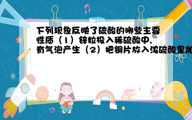 下列现象反映了硫酸的哪些主要性质（1）锌粒投入稀硫酸中,有气泡产生（2）把铜片放入浓硫酸里加热,有气体产生（3）利用浓硫酸和食盐固体反应可制HCl气体（4）稀硫酸常用于清洗金属表