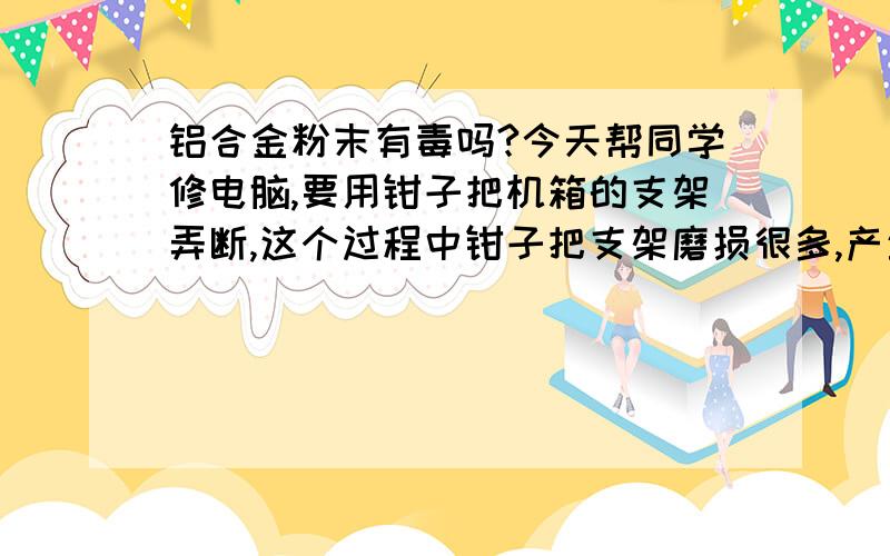 铝合金粉末有毒吗?今天帮同学修电脑,要用钳子把机箱的支架弄断,这个过程中钳子把支架磨损很多,产生一些粉末,支架好象是铝合金的,听说铝合金的表层有氧化层无害,可是磨成粉末之后里面