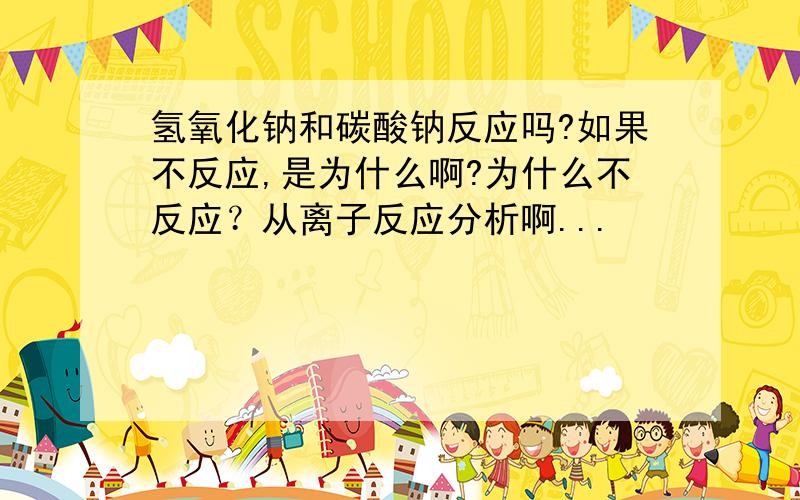 氢氧化钠和碳酸钠反应吗?如果不反应,是为什么啊?为什么不反应？从离子反应分析啊...