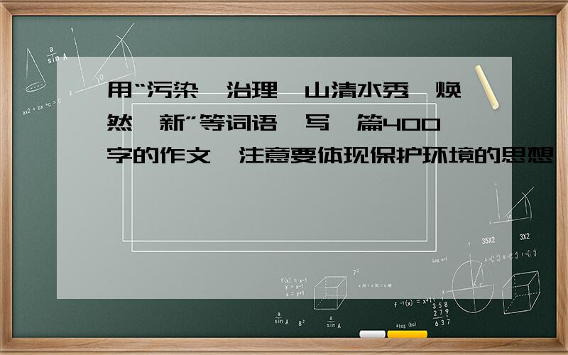 用“污染、治理、山清水秀、焕然一新”等词语,写一篇400字的作文,注意要体现保护环境的思想