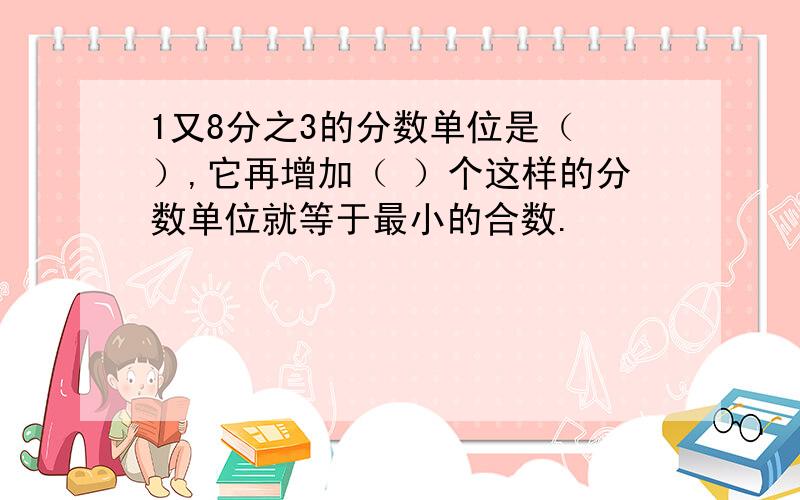 1又8分之3的分数单位是（ ）,它再增加（ ）个这样的分数单位就等于最小的合数.