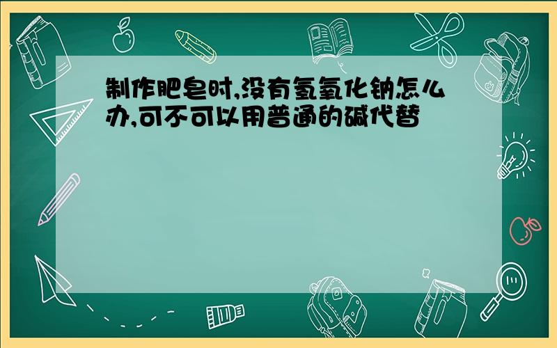 制作肥皂时,没有氢氧化钠怎么办,可不可以用普通的碱代替