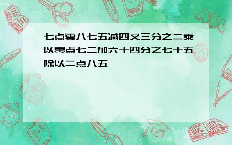 七点零八七五减四又三分之二乘以零点七二加六十四分之七十五除以二点八五