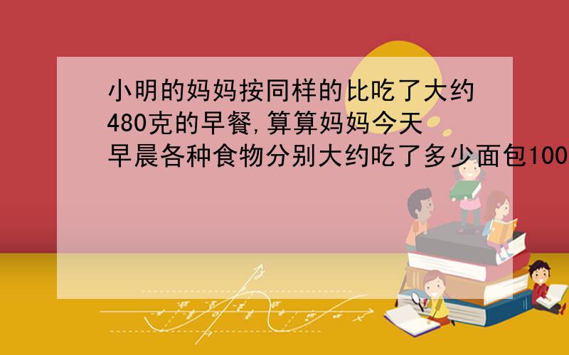 小明的妈妈按同样的比吃了大约480克的早餐,算算妈妈今天早晨各种食物分别大约吃了多少面包100克,鸡蛋50克,牛奶250克.快.