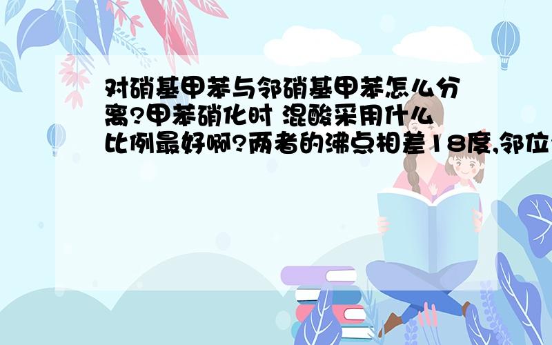 对硝基甲苯与邻硝基甲苯怎么分离?甲苯硝化时 混酸采用什么比例最好啊?两者的沸点相差18度,邻位222度 对位230度 蒸馏很难分离的.甲苯在50度下硝化生成邻位和对位比例大概是3：1,而50度以上