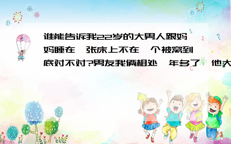 谁能告诉我22岁的大男人跟妈妈睡在一张床上不在一个被窝到底对不对?男友我俩相处一年多了,他大学离家隔了半个中国,半年才回家一次,他这次回家之后我才知道他跟他妈一起睡,瞬间我就石