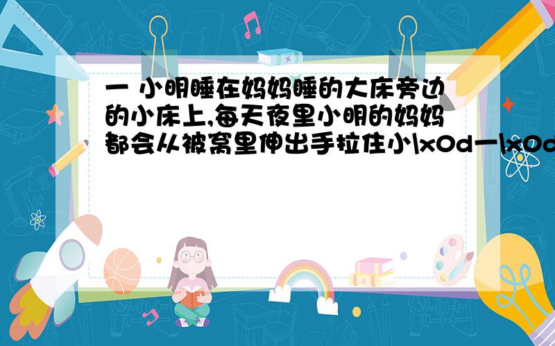 一 小明睡在妈妈睡的大床旁边的小床上,每天夜里小明的妈妈都会从被窝里伸出手拉住小\x0d一\x0d小明睡在妈妈睡的大床旁边的小床上,每天夜里小明的妈妈都会从被窝里伸出手拉住小明的手,